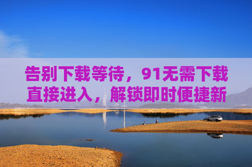 告别下载等待,91无需下载直接进入,解锁即时便捷新体验,91免下载,即刻畅享便捷新体验 告别下载等待,91无需下载直接进入,解锁即时便捷新体验,91免下载,即刻畅享便捷新体验