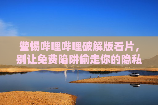 警惕哔哩哔哩破解版看片,别让免费陷阱偷走你的隐私与安全,警惕哔哩哔哩破解版看片,免费陷阱偷走你的隐私与安全 警惕哔哩哔哩破解版看片,别让免费陷阱偷走你的隐私与安全,警惕哔哩哔哩破解版看片,免费陷阱偷走你的隐私与安全