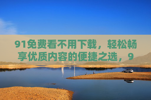 91免费看不用下载,轻松畅享优质内容的便捷之选,91免费看,免下载,畅享优质内容的便捷之选 91免费看不用下载,轻松畅享优质内容的便捷之选,91免费看,免下载,畅享优质内容的便捷之选