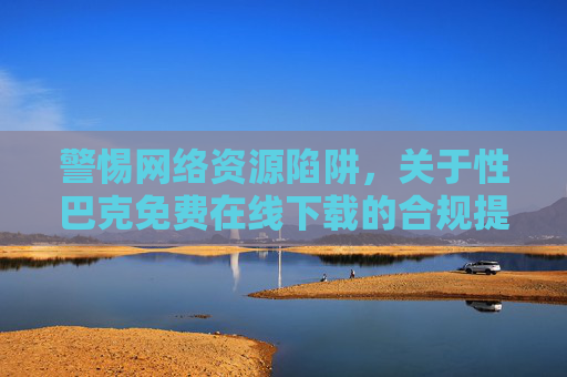 警惕网络资源陷阱,关于性巴克免费在线下载的合规提醒,警惕性巴克免费在线下载陷阱,合规提醒 警惕网络资源陷阱,关于性巴克免费在线下载的合规提醒,警惕性巴克免费在线下载陷阱,合规提醒
