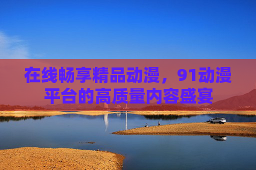在线畅享精品动漫,91动漫平台的高质量内容盛宴 在线畅享精品动漫,91动漫平台的高质量内容盛宴
