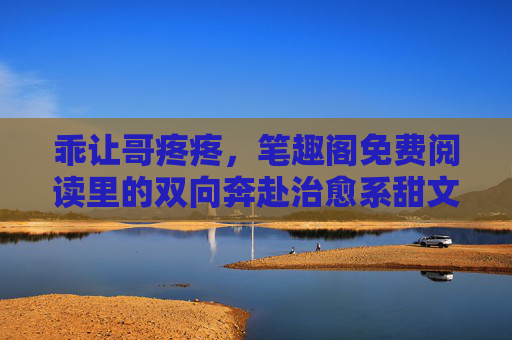 乖让哥疼疼，笔趣阁免费阅读里的双向奔赴治愈系甜文，双向奔赴治愈系甜文，乖让哥疼疼