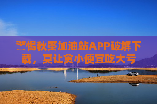 警惕秋葵加油站APP破解下载，莫让贪小便宜吃大亏
