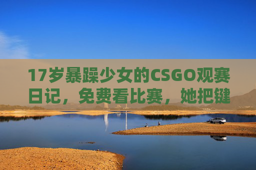 17岁暴躁少女的CSGO观赛日记，免费看比赛，她把键盘拍冒烟了？17岁暴躁少女的CSGO观赛日记，键盘拍冒烟？免费看比赛