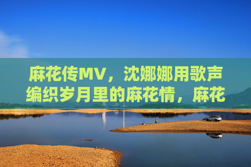 麻花传MV,沈娜娜用歌声编织岁月里的麻花情,麻花传MV,沈娜娜歌声编织岁月麻花情 麻花传MV,沈娜娜用歌声编织岁月里的麻花情,麻花传MV,沈娜娜歌声编织岁月麻花情