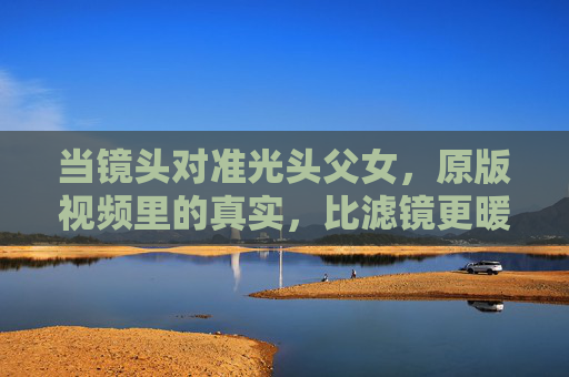 当镜头对准光头父女,原版视频里的真实,比滤镜更暖人心,光头父女的真实镜头,比滤镜更暖人心 当镜头对准光头父女,原版视频里的真实,比滤镜更暖人心,光头父女的真实镜头,比滤镜更暖人心