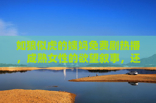 如狼似虎的姨妈免费剧热播,成熟女性的欲望叙事,还是流量陷阱?如狼似虎姨妈剧热播,成熟女性欲望叙事还是流量陷阱? 如狼似虎的姨妈免费剧热播,成熟女性的欲望叙事,还是流量陷阱?如狼似虎姨妈剧热播,成熟女性欲望叙事还是流量陷阱?