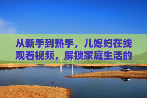 从新手到熟手，儿媳妇在线观看视频，解锁家庭生活的通关秘籍，儿媳妇从新手到熟手，视频解锁家庭生活通关秘籍