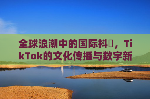 全球浪潮中的国际抖抈，TikTok的文化传播与数字新生态，全球浪潮中TikTok的文化传播与数字新生态