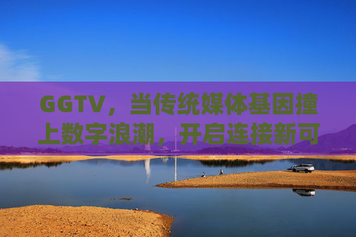 GGTV,当传统媒体基因撞上数字浪潮,开启连接新可能,GGTV,传统媒体基因撞上数字浪潮,开启连接新可能 GGTV,当传统媒体基因撞上数字浪潮,开启连接新可能,GGTV,传统媒体基因撞上数字浪潮,开启连接新可能