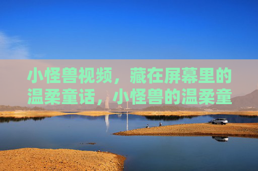 小怪兽视频,藏在屏幕里的温柔童话,小怪兽的温柔童话,藏在屏幕里 小怪兽视频,藏在屏幕里的温柔童话,小怪兽的温柔童话,藏在屏幕里