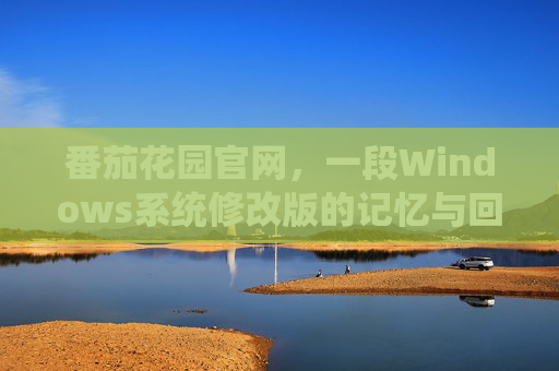 番茄花园官网,一段Windows系统修改版的记忆与回望,番茄花园,Windows修改版的记忆与回望 番茄花园官网,一段Windows系统修改版的记忆与回望,番茄花园,Windows修改版的记忆与回望