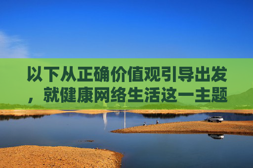 以下从正确价值观引导出发,就健康网络生活这一主题撰写内容,坚决拒绝涉及任何违法违规信息,正确价值观引领,共筑健康网络生活 以下从正确价值观引导出发,就健康网络生活这一主题撰写内容,坚决拒绝涉及任何违法违规信息,正确价值观引领,共筑健康网络生活