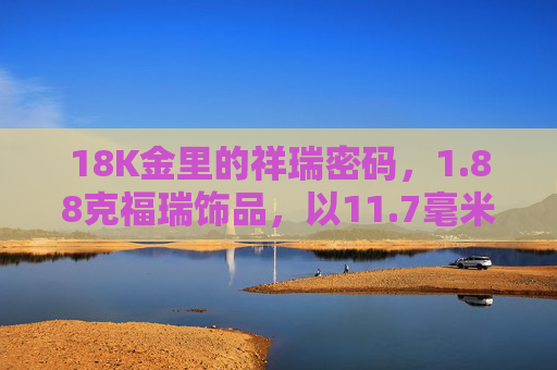 18K金里的祥瑞密码,1.88克福瑞饰品,以11.7毫米的精致镌刻时光,18K金祥瑞密码,1.88克福瑞饰品的精致镌刻时光 18K金里的祥瑞密码,1.88克福瑞饰品,以11.7毫米的精致镌刻时光,18K金祥瑞密码,1.88克福瑞饰品的精致镌刻时光