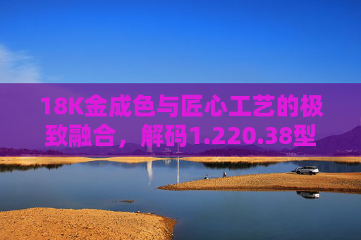 18K金成色与匠心工艺的极致融合，解码1.220.38型号的官方价值密码，18K金匠心工艺极致融合，1.220.38型号官方价值解码