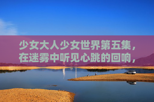 少女大人少女世界第五集，在迷雾中听见心跳的回响，迷雾心跳回响