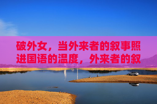 破外女,当外来者的叙事照进国语的温度,外来者的叙事照进国语温度 破外女,当外来者的叙事照进国语的温度,外来者的叙事照进国语温度