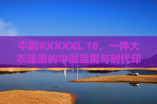 中国XXXXXL 18,一件大衣服里的中国温度与时代印记,大衣服里的中国温度与时代印记 中国XXXXXL 18,一件大衣服里的中国温度与时代印记,大衣服里的中国温度与时代印记