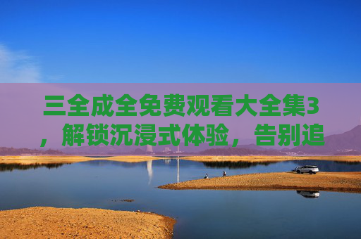 三全成全免费观看大全集3，解锁沉浸式体验，告别追剧焦虑，三全成全免费大全集3，沉浸式追剧，告别焦虑