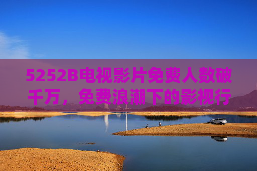 5252B电视影片免费人数破千万,免费浪潮下的影视行业新变局,5252B电视影片免费破千万,免费浪潮重塑影视行业新变局 5252B电视影片免费人数破千万,免费浪潮下的影视行业新变局,5252B电视影片免费破千万,免费浪潮重塑影视行业新变局