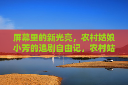 屏幕里的新光亮,农村姑娘小芳的追剧自由记,农村姑娘小芳的追剧新光亮 屏幕里的新光亮,农村姑娘小芳的追剧自由记,农村姑娘小芳的追剧新光亮