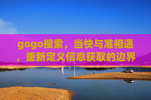 gogo搜索,当快与准相遇,重新定义信息获取的边界,gogo搜索,快准相遇,重定义信息获取边界 gogo搜索,当快与准相遇,重新定义信息获取的边界,gogo搜索,快准相遇,重定义信息获取边界