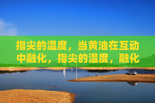 指尖的温度,当黄油在互动中融化,指尖的温度,融化互动中的黄油 指尖的温度,当黄油在互动中融化,指尖的温度,融化互动中的黄油