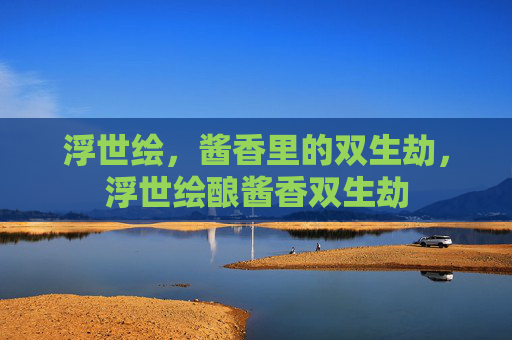 浮世绘,酱香里的双生劫,浮世绘酿酱香双生劫 浮世绘,酱香里的双生劫,浮世绘酿酱香双生劫