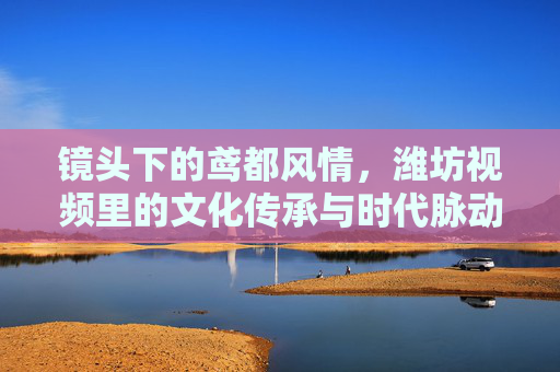 镜头下的鸢都风情,潍坊视频里的文化传承与时代脉动,镜头下的鸢都,潍坊视频里的文化传承与时代脉动 镜头下的鸢都风情,潍坊视频里的文化传承与时代脉动,镜头下的鸢都,潍坊视频里的文化传承与时代脉动