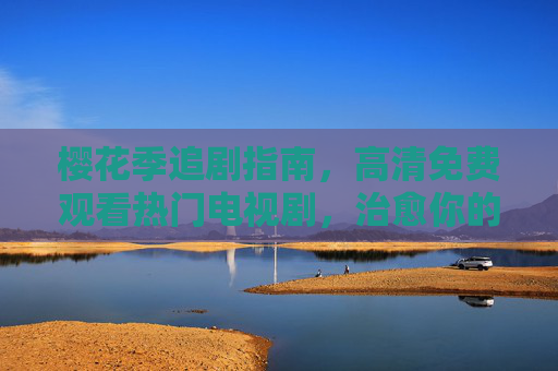 樱花季追剧指南，高清免费观看热门电视剧，治愈你的春日时光，樱花季追剧指南，高清免费热门剧，治愈春日时光