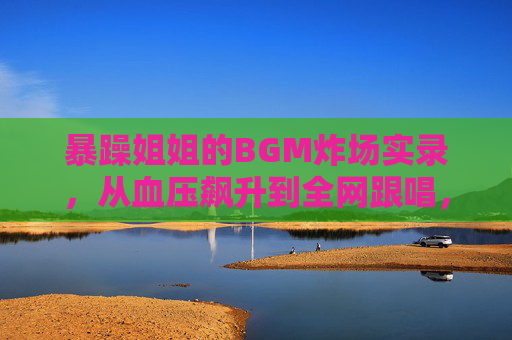 暴躁姐姐的BGM炸场实录，从血压飙升到全网跟唱，暴躁姐姐的BGM炸场实录，从血压飙升到全网跟唱