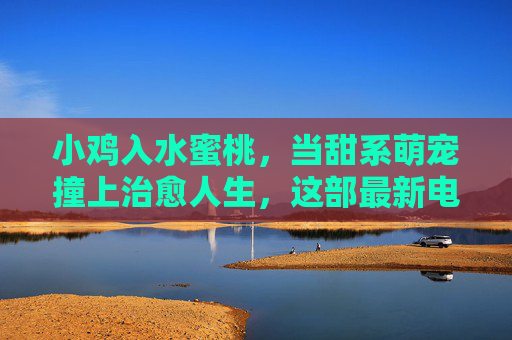 小鸡入水蜜桃,当甜系萌宠撞上治愈人生,这部最新电视剧凭什么预定年度黑马?小鸡入水蜜桃,甜系萌宠治愈人生,新剧黑马预定? 小鸡入水蜜桃,当甜系萌宠撞上治愈人生,这部最新电视剧凭什么预定年度黑马?小鸡入水蜜桃,甜系萌宠治愈人生,新剧黑马预定?