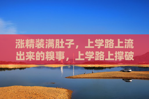 涨精装满肚子，上学路上流出来的糗事，上学路上撑破肚，糗事当场流出来