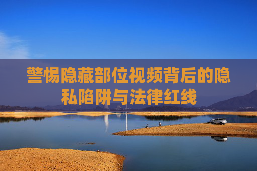 警惕隐藏部位视频背后的隐私陷阱与法律红线
