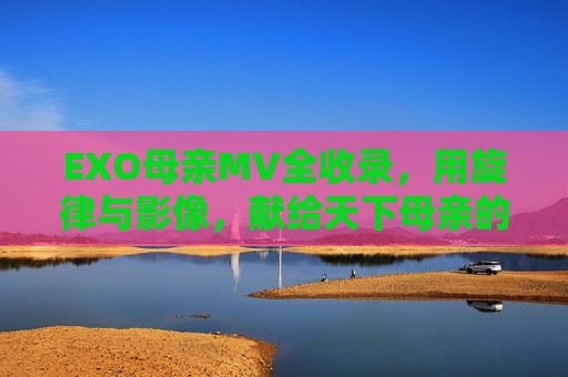 EXO母亲MV全收录，用旋律与影像，献给天下母亲的深情礼赞