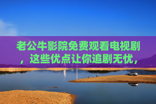 老公牛影院免费观看电视剧，这些优点让你追剧无忧，老公牛影院免费看剧，优点助你追剧无忧