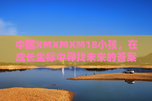 中国XMXMXM18小孩,在成长坐标中寻找未来的答案,成长坐标里的18岁未来答案 中国XMXMXM18小孩,在成长坐标中寻找未来的答案,成长坐标里的18岁未来答案