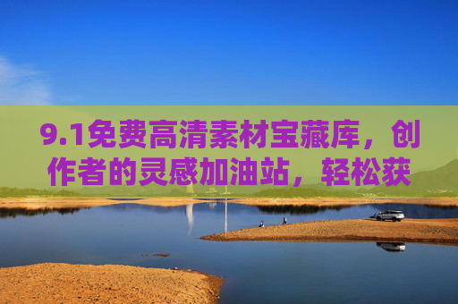 9.1免费高清素材宝藏库，创作者的灵感加油站，轻松获取高质量资源！创作者的免费高清素材宝藏库，灵感加油站与高质量资源轻松获取！
