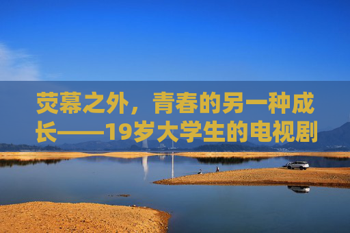 荧幕之外,青春的另一种成长——19岁大学生的电视剧时光 荧幕之外,青春的另一种成长——19岁大学生的电视剧时光