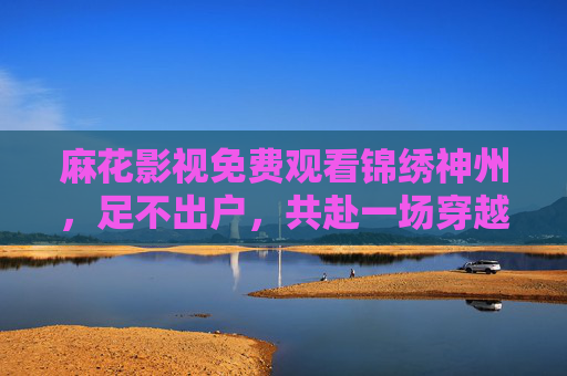 麻花影视免费观看锦绣神州,足不出户,共赴一场穿越千年的文化盛宴 麻花影视免费观看锦绣神州,足不出户,共赴一场穿越千年的文化盛宴