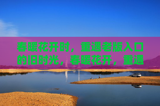 春暖花开时,重遇老版入口的旧时光,春暖花开,重遇旧时光入口 春暖花开时,重遇老版入口的旧时光,春暖花开,重遇旧时光入口