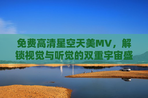 免费高清星空天美MV,解锁视觉与听觉的双重宇宙盛宴 免费高清星空天美MV,解锁视觉与听觉的双重宇宙盛宴