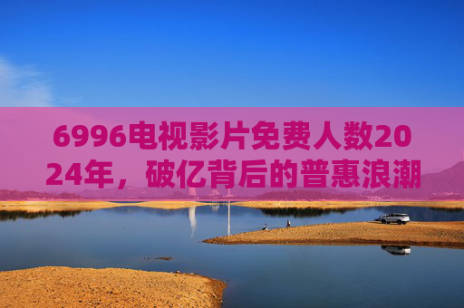 6996电视影片免费人数2024年，破亿背后的普惠浪潮与行业新生态，6996电视影片2024免费用户破亿，普惠浪潮重塑行业生态