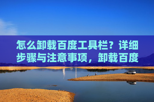 怎么卸载百度工具栏？详细步骤与注意事项，卸载百度工具栏，详细步骤与注意事项