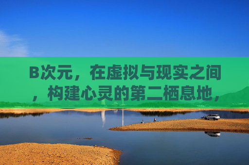 B次元，在虚拟与现实之间，构建心灵的第二栖息地，B次元，虚拟与现实间的心灵栖息地