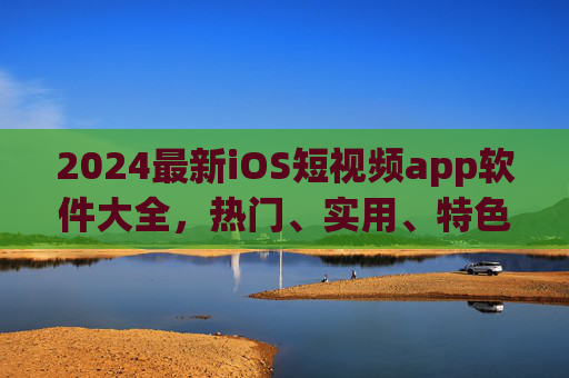 2024最新iOS短视频app软件大全，热门、实用、特色一网打尽，2024最新iOS短视频app大全，热门实用特色一网打尽