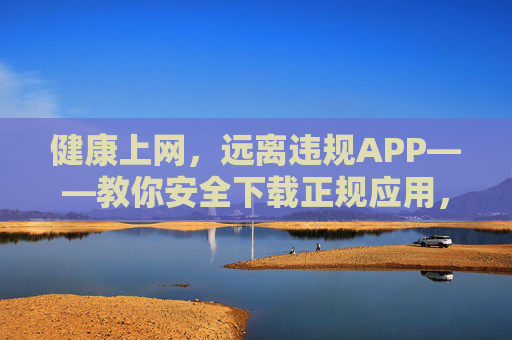 健康上网，远离违规APP——教你安全下载正规应用，安全下载正规应用，远离违规APP