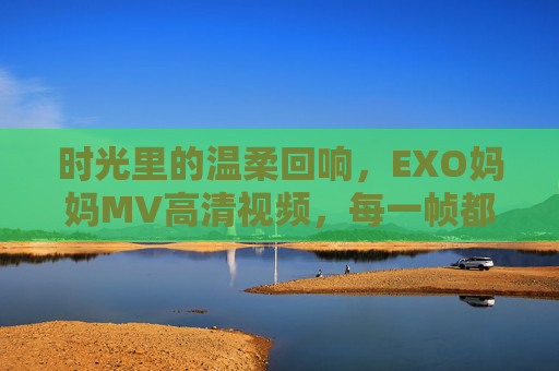时光里的温柔回响，EXO妈妈MV高清视频，每一帧都是爱与泪的珍藏，时光里的温柔回响，EXO妈妈MV，爱与泪的珍藏