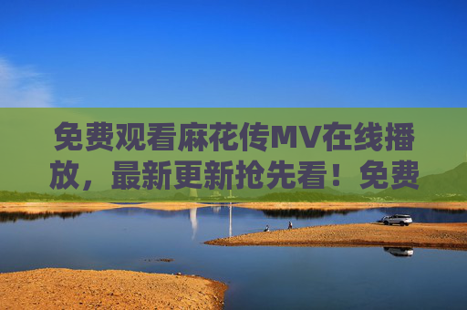 免费观看麻花传MV在线播放,最新更新抢先看!免费在线观看麻花传MV 最新抢先看! 免费观看麻花传MV在线播放,最新更新抢先看!免费在线观看麻花传MV 最新抢先看!
