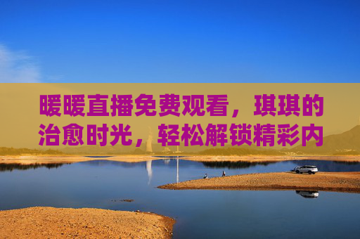 暖暖直播免费观看,琪琪的治愈时光,轻松解锁精彩内容,暖暖直播免费看,琪琪治愈时光,轻松解锁精彩 暖暖直播免费观看,琪琪的治愈时光,轻松解锁精彩内容,暖暖直播免费看,琪琪治愈时光,轻松解锁精彩